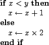 \begin{algorithmic}
\IF{$x < y$}
\STATE $x \leftarrow x + 1$
\ELSE
\STATE $x \leftarrow x \times 2$
\ENDIF
\end{algorithmic}